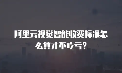 阿里云视觉智能收费标准怎么算才不吃亏？