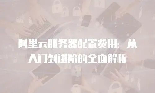 阿里云服务器配置费用：从入门到进阶的全面解析