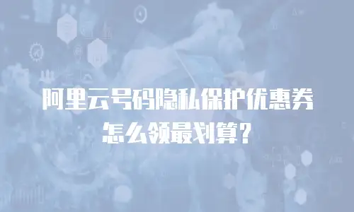 阿里云号码隐私保护优惠券怎么领最划算？