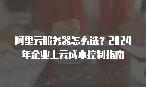 阿里云服务器怎么选？2024年企业上云成本控制指南