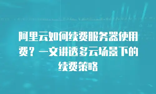 阿里云如何续费服务器使用费？一文讲透多云场景下的续费策略