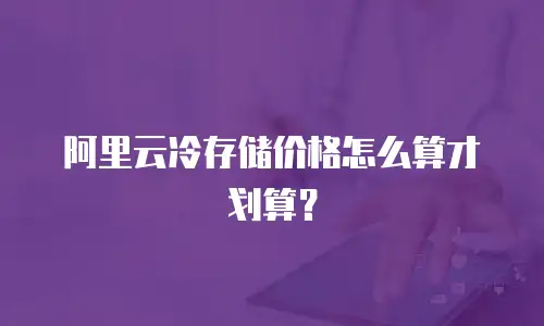 阿里云冷存储价格怎么算才划算？