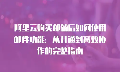 阿里云购买邮箱后如何使用邮件功能：从开通到高效协作的完整指南