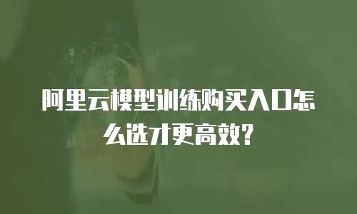 阿里云模型训练购买入口怎么选才更高效？
