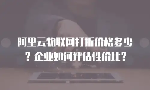 阿里云物联网打折价格多少？企业如何评估性价比？