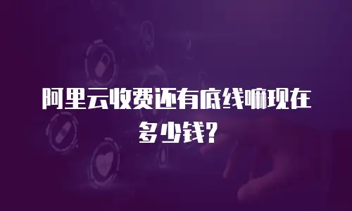 阿里云收费还有底线嘛现在多少钱？