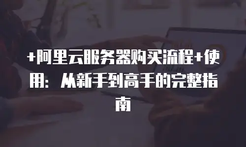 +阿里云服务器购买流程+使用：从新手到高手的完整指南
