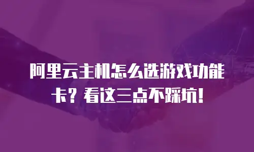阿里云主机怎么选游戏功能卡？看这三点不踩坑！