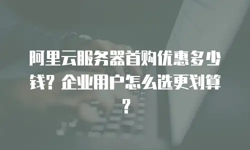 阿里云服务器首购优惠多少钱？企业用户怎么选更划算？
