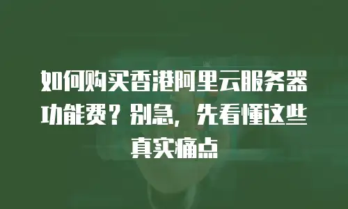 如何购买香港阿里云服务器功能费？别急，先看懂这些真实痛点