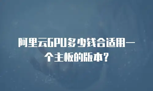 阿里云GPU多少钱合适用一个主板的版本？