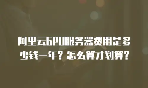 阿里云GPU服务器费用是多少钱一年？怎么算才划算？