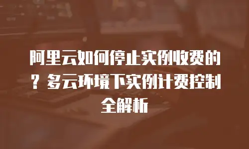 阿里云如何停止实例收费的？多云环境下实例计费控制全解析