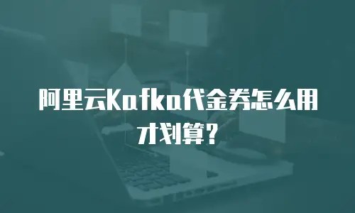 阿里云Kafka代金券怎么用才划算？