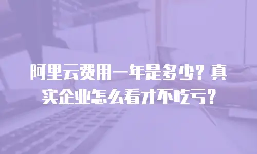 阿里云费用一年是多少？真实企业怎么看才不吃亏？