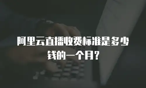 阿里云直播收费标准是多少钱的一个月？