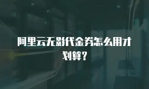 阿里云无影代金券怎么用才划算？
