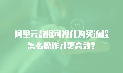 阿里云数据可视化购买流程怎么操作才更高效？