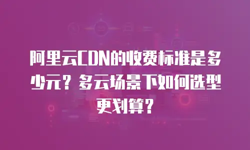 阿里云CDN的收费标准是多少元？多云场景下如何选型更划算？