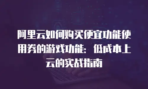 阿里云如何购买便宜功能使用券的游戏功能：低成本上云的实战指南