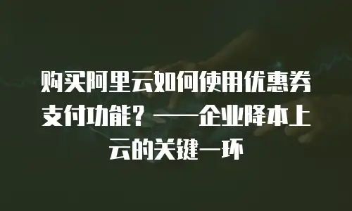 购买阿里云如何使用优惠券支付功能？——企业降本上云的关键一环