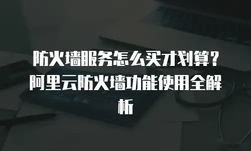 防火墙服务怎么买才划算？阿里云防火墙功能使用全解析