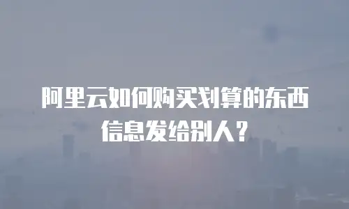 阿里云如何购买划算的东西信息发给别人？