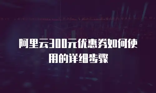 阿里云300元优惠券如何使用的详细步骤
