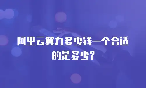 阿里云算力多少钱一个合适的是多少？