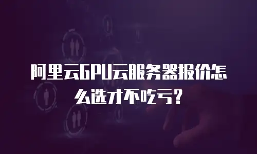 阿里云GPU云服务器报价怎么选才不吃亏？