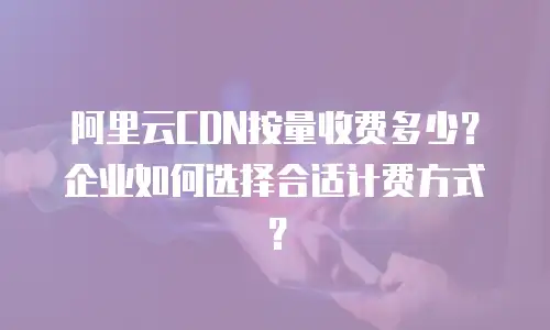 阿里云CDN按量收费多少？企业如何选择合适计费方式？