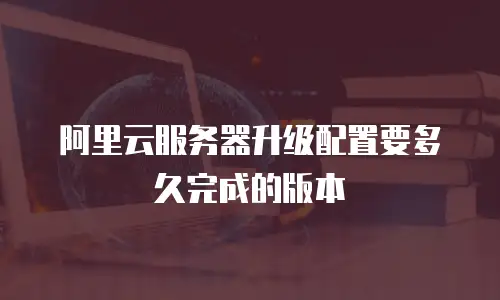 阿里云服务器升级配置要多久完成的版本