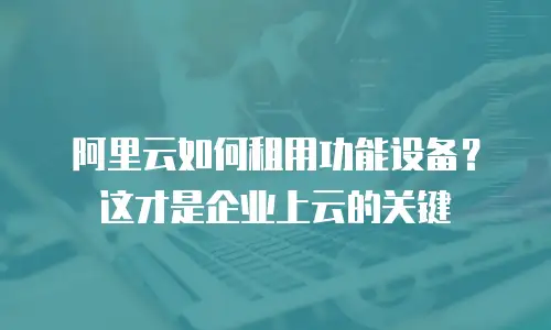 阿里云如何租用功能设备？这才是企业上云的关键