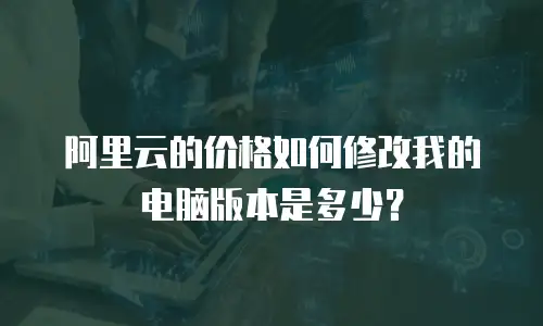 阿里云的价格如何修改我的电脑版本是多少？