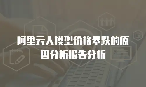阿里云大模型价格暴跌的原因分析报告分析