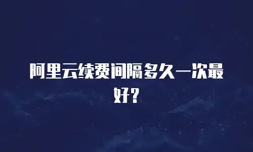 阿里云续费间隔多久一次最好？