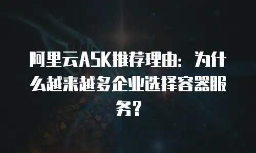 阿里云ASK推荐理由：为什么越来越多企业选择容器服务？