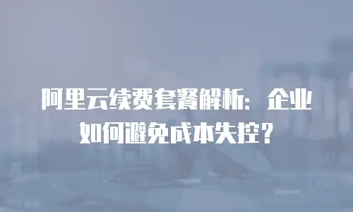 阿里云续费套餐解析：企业如何避免成本失控？