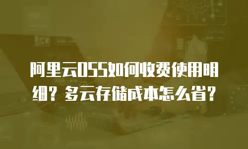 阿里云OSS如何收费使用明细？多云存储成本怎么省？