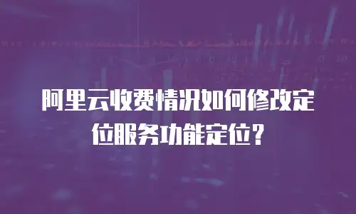 阿里云收费情况如何修改定位服务功能定位？