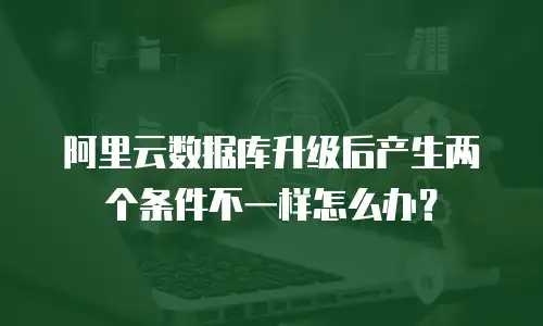 阿里云数据库升级后产生两个条件不一样怎么办？
