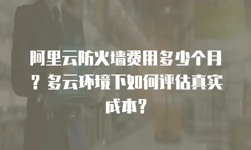 阿里云防火墙费用多少个月？多云环境下如何评估真实成本？