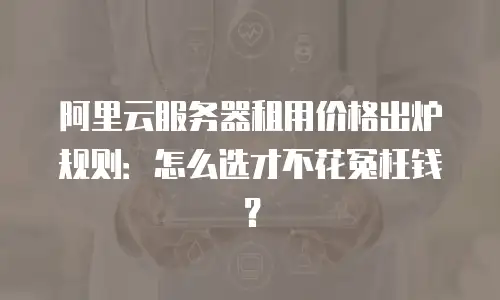 阿里云服务器租用价格出炉规则：怎么选才不花冤枉钱？