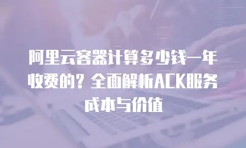 阿里云容器计算多少钱一年收费的？全面解析ACK服务成本与价值