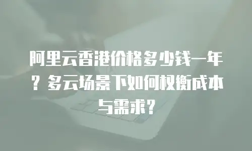 阿里云香港价格多少钱一年？多云场景下如何权衡成本与需求？