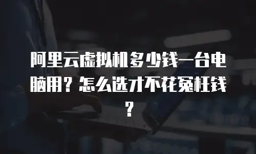 阿里云虚拟机多少钱一台电脑用？怎么选才不花冤枉钱？