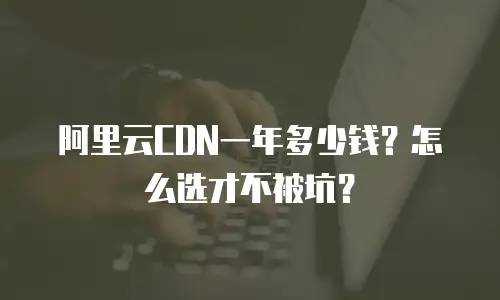 阿里云CDN一年多少钱？怎么选才不被坑？
