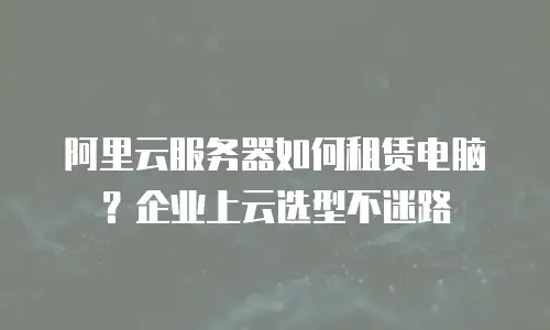 阿里云服务器如何租赁电脑？企业上云选型不迷路