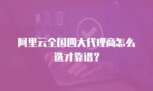 阿里云全国四大代理商怎么选才靠谱？