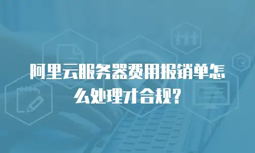 阿里云服务器费用报销单怎么处理才合规？